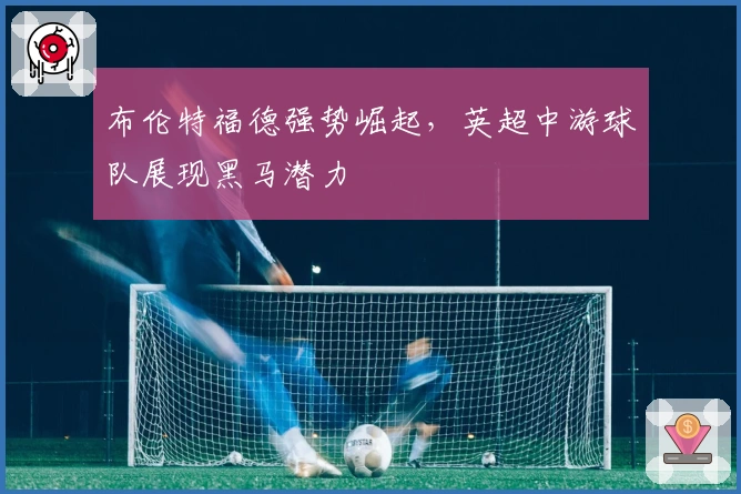 布伦特福德强势崛起，英超中游球队展现黑马潜力