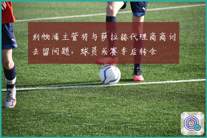 利物浦主管将与萨拉赫代理商商讨去留问题，球员或赛季后转会