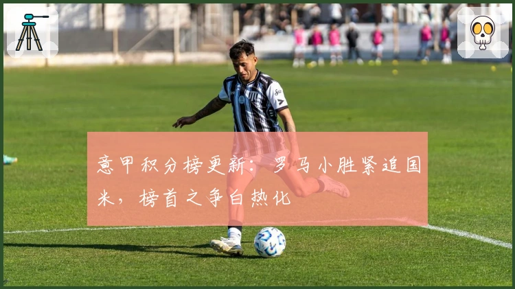 意甲积分榜更新：罗马小胜紧追国米，榜首之争白热化