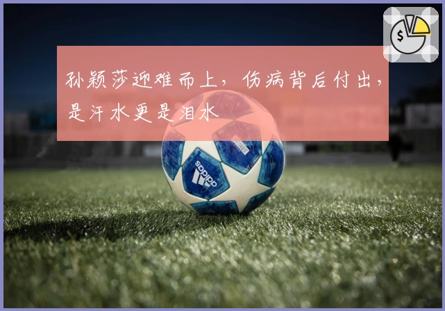 孙颖莎迎难而上，伤病背后付出，是汗水更是泪水