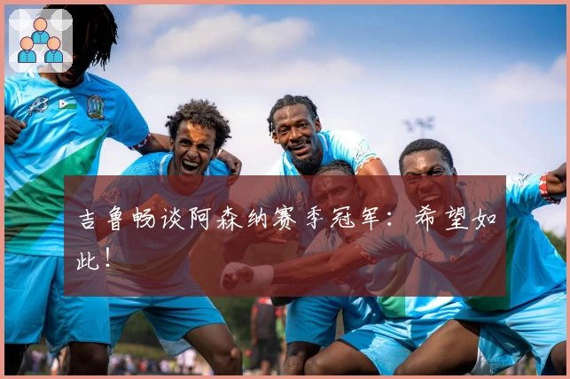 吉鲁畅谈阿森纳赛季冠军：希望如此！