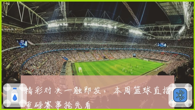 精彩对决一触即发,本周篮球直播重磅赛事抢先看