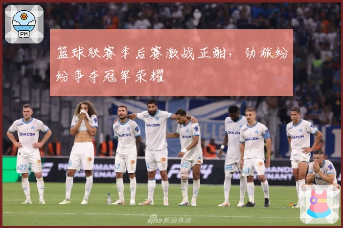 篮球联赛季后赛激战正酣，劲旅纷纷争夺冠军荣耀
