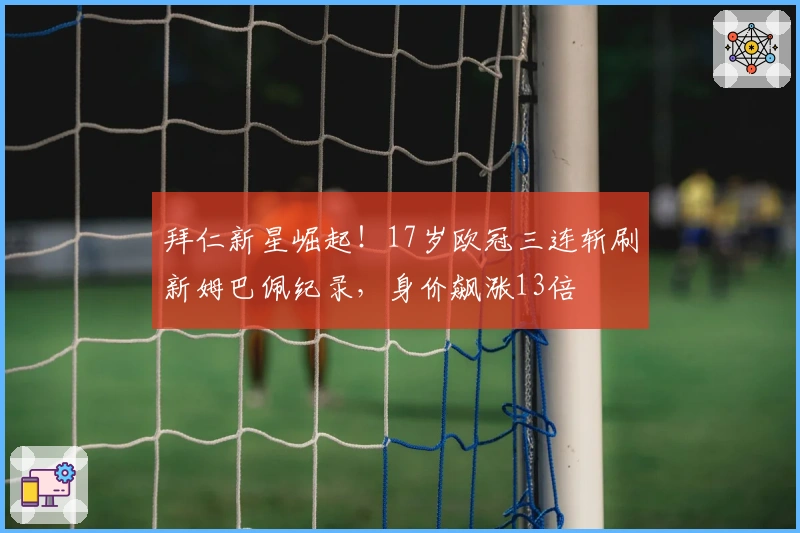 拜仁新星崛起！17岁欧冠三连斩刷新姆巴佩纪录，身价飙涨13倍