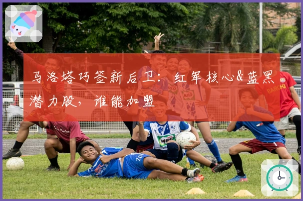 马洛塔巧签新后卫：红军核心&蓝黑潜力股，谁能加盟