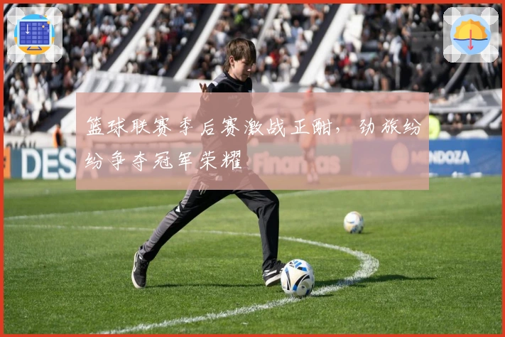 篮球联赛季后赛激战正酣，劲旅纷纷争夺冠军荣耀