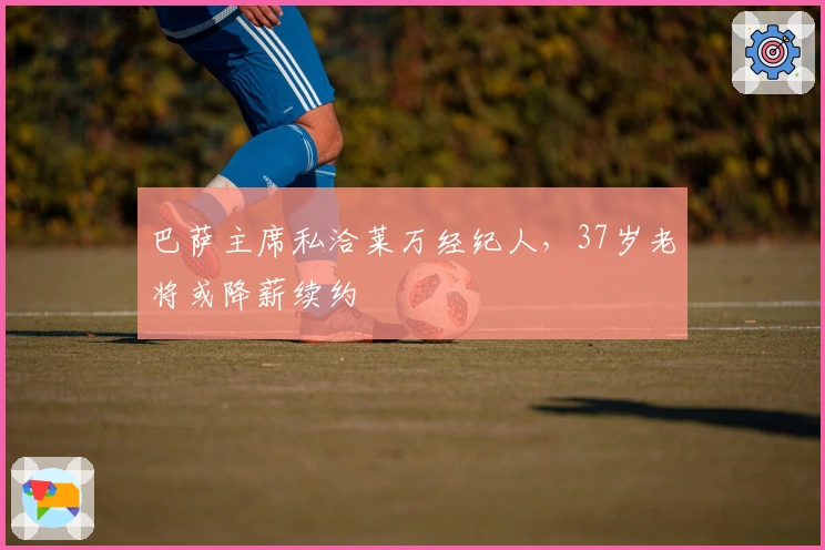 巴萨主席私洽莱万经纪人，37岁老将或降薪续约