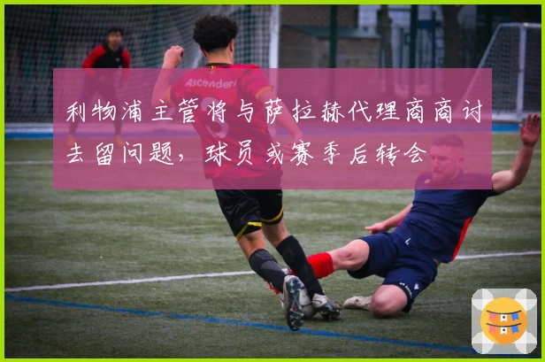 利物浦主管将与萨拉赫代理商商讨去留问题，球员或赛季后转会