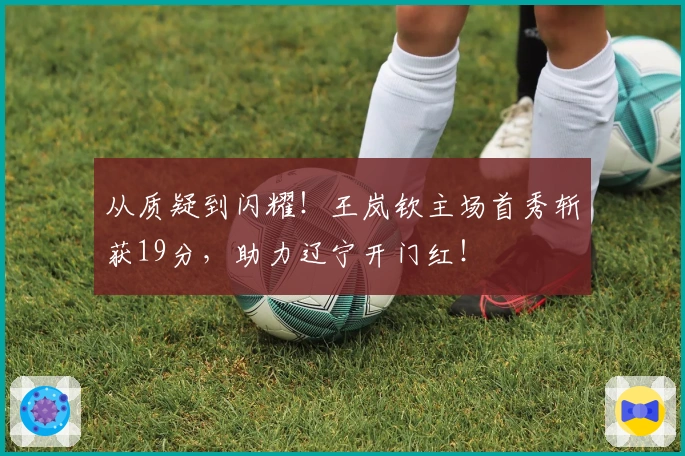 从质疑到闪耀！王岚钦主场首秀斩获19分，助力辽宁开门红！
